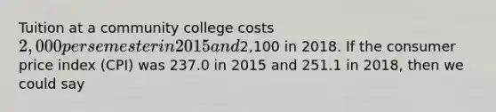 Tuition at a community college costs 2,000 per semester in 2015 and2,100 in 2018. If the consumer price index (CPI) was 237.0 in 2015 and 251.1 in 2018, then we could say