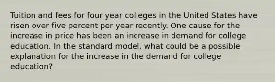 Tuition and fees for four year colleges in the United States have risen over five percent per year recently. One cause for the increase in price has been an increase in demand for college education. In the standard model, what could be a possible explanation for the increase in the demand for college education?