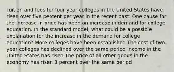 Tuition and fees for four year colleges in the United States have risen over five percent per year in the recent past. One cause for the increase in price has been an increase in demand for college education. In the standard model, what could be a possible explanation for the increase in the demand for college education? More colleges have been established The cost of two-year colleges has declined over the same period Income in the United States has risen The price of all other goods in the economy has risen 3 percent over the same period