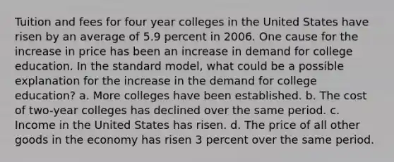 Tuition and fees for four year colleges in the United States have risen by an average of 5.9 percent in 2006. One cause for the increase in price has been an increase in demand for college education. In the standard model, what could be a possible explanation for the increase in the demand for college education? a. More colleges have been established. b. The cost of two-year colleges has declined over the same period. c. Income in the United States has risen. d. The price of all other goods in the economy has risen 3 percent over the same period.