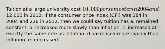 Tuition at a large university cost 10,000 per semester in 2004 and12,000 in 2012. If the consumer price index (CPI) was 184 in 2004 and 226 in 2012, then we could say tuition has a. remained constant. b. increased more slowly than inflation. c. increased at exactly the same rate as inflation. d. increased more rapidly than inflation. e. decreased.