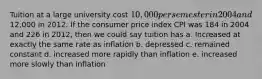 Tuition at a large university cost 10,000 per semester in 2004 and12,000 in 2012. If the consumer price index CPI was 184 in 2004 and 226 in 2012, then we could say tuition has a. Increased at exactly the same rate as inflation b. depressed c. remained constant d. increased more rapidly than inflation e. increased more slowly than inflation