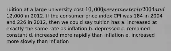 Tuition at a large university cost 10,000 per semester in 2004 and12,000 in 2012. If the consumer price index CPI was 184 in 2004 and 226 in 2012, then we could say tuition has a. Increased at exactly the same rate as inflation b. depressed c. remained constant d. increased more rapidly than inflation e. increased more slowly than inflation