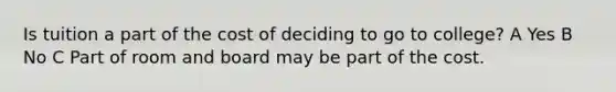 Is tuition a part of the cost of deciding to go to college? A Yes B No C Part of room and board may be part of the cost.