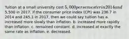 Tuition at a small university cost 5,000 per semester in 2014 and5,500 in 2017. If the consumer price index (CPI) was 236.7 in 2014 and 245.1 in 2017, then we could say tuition has a. increased more slowly than inflation. b. increased more rapidly than inflation. c. remained constant. d. increased at exactly the same rate as inflation. e. decreased.