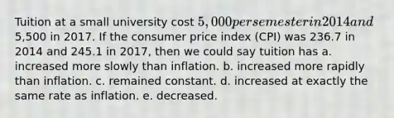 Tuition at a small university cost 5,000 per semester in 2014 and5,500 in 2017. If the consumer price index (CPI) was 236.7 in 2014 and 245.1 in 2017, then we could say tuition has a. increased more slowly than inflation. b. increased more rapidly than inflation. c. remained constant. d. increased at exactly the same rate as inflation. e. decreased.