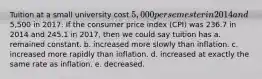 Tuition at a small university cost 5,000 per semester in 2014 and5,500 in 2017. If the consumer price index (CPI) was 236.7 in 2014 and 245.1 in 2017, then we could say tuition has a. remained constant. b. increased more slowly than inflation. c. increased more rapidly than inflation. d. increased at exactly the same rate as inflation. e. decreased.