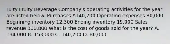 Tuity Fruity Beverage​ Company's operating activities for the year are listed below. Purchases ​140,700 Operating expenses 80,000 Beginning inventory 12,300 Ending inventory 19,000 Sales revenue 300,800 What is the cost of goods sold for the​ year? A. 134,000 B. 153,000 C. 140,700 D. 80,000