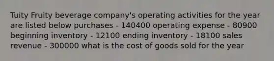 Tuity Fruity beverage company's operating activities for the year are listed below purchases - 140400 operating expense - 80900 beginning inventory - 12100 ending inventory - 18100 sales revenue - 300000 what is the cost of goods sold for the year