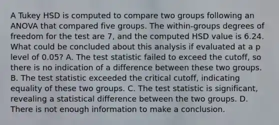 A Tukey HSD is computed to compare two groups following an ANOVA that compared five groups. The within-groups degrees of freedom for the test are 7, and the computed HSD value is 6.24. What could be concluded about this analysis if evaluated at a p level of 0.05? A. The test statistic failed to exceed the cutoff, so there is no indication of a difference between these two groups. B. The test statistic exceeded the critical cutoff, indicating equality of these two groups. C. The test statistic is significant, revealing a statistical difference between the two groups. D. There is not enough information to make a conclusion.