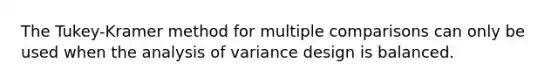 The​ Tukey-Kramer method for multiple comparisons can only be used when the analysis of variance design is balanced.