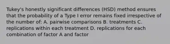 Tukey's honestly significant differences (HSD) method ensures that the probability of a Type I error remains fixed irrespective of the number of: A. pairwise comparisons B. treatments C. replications within each treatment D. replications for each combination of factor A and factor