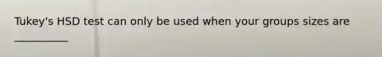 Tukey's HSD test can only be used when your groups sizes are __________