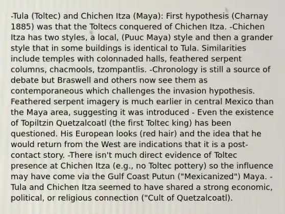 -Tula (Toltec) and Chichen Itza (Maya): First hypothesis (Charnay 1885) was that the Toltecs conquered of Chichen Itza. -Chichen Itza has two styles, a local, (Puuc Maya) style and then a grander style that in some buildings is identical to Tula. Similarities include temples with colonnaded halls, feathered serpent columns, chacmools, tzompantlis. -Chronology is still a source of debate but Braswell and others now see them as contemporaneous which challenges the invasion hypothesis. Feathered serpent imagery is much earlier in central Mexico than the Maya area, suggesting it was introduced - Even the existence of Topiltzin Quetzalcoatl (the first Toltec king) has been questioned. His European looks (red hair) and the idea that he would return from the West are indications that it is a post-contact story. -There isn't much direct evidence of Toltec presence at Chichen Itza (e.g., no Toltec pottery) so the influence may have come via the Gulf Coast Putun ("Mexicanized") Maya. - Tula and Chichen Itza seemed to have shared a strong economic, political, or religious connection ("Cult of Quetzalcoatl).