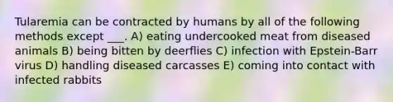 Tularemia can be contracted by humans by all of the following methods except ___. A) eating undercooked meat from diseased animals B) being bitten by deerflies C) infection with Epstein-Barr virus D) handling diseased carcasses E) coming into contact with infected rabbits