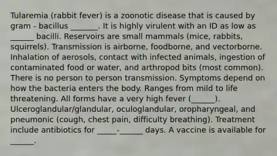 Tularemia (rabbit fever) is a zoonotic disease that is caused by gram - bacillus _______. It is highly virulent with an ID as low as ______ bacilli. Reservoirs are small mammals (mice, rabbits, squirrels). Transmission is airborne, foodborne, and vectorborne. Inhalation of aerosols, contact with infected animals, ingestion of contaminated food or water, and arthropod bits (most common). There is no person to person transmission. Symptoms depend on how the bacteria enters the body. Ranges from mild to life threatening. All forms have a very high fever (______). Ulceroglandular/glandular, oculoglandular, oropharyngeal, and pneumonic (cough, chest pain, difficulty breathing). Treatment include antibiotics for _____-______ days. A vaccine is available for ______.