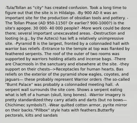 -Tula/Tollan as "city" has created confusion. Took a long time to figure out that the site is in Hildalgo. -By 900 AD it was an important site for the production of obsidian tools and pottery. -The Tollan Phase (AD 950-1150? Or earlier? 900-1000?) is the site's apogee. 30 000- 40 000 people? -More work could be done there; several important unexcavated areas. -Destruction and looting (e.g., by the Aztecs) has left a relatively unimpressive site. -Pyramid B is the largest, fronted by a colonnaded hall with warrior bas reliefs -Entrance to the temple at top was flanked by feathered serpents. The roof of the outer of two rooms was supported by warriors holding atlatls and incense bags. -There are Chacmools in the sanctuary and elsewhere at the site. -they support on their chests-->Receptacles for human hearts. Bas reliefs on the exterior of the pyramid show eagles, coyotes, and jaguars— these probably represent Warrior orders -The so-called "Burnt Palace" was probably a colonnaded meeting hall. -A serpent wall surrounds the site core. Shows a serpent eating what is left of a human (skull, long bones). -Warrior imagery is pretty standardized:they carry atlatls and darts (but no bows—Chichimec symbols?). -Wear quilted cotton armor, pyrite mirror on their backs."Pillbox" style hats with feathers.Butterfly pectorals, kilts and sandals