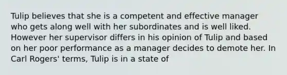 Tulip believes that she is a competent and effective manager who gets along well with her subordinates and is well liked. However her supervisor differs in his opinion of Tulip and based on her poor performance as a manager decides to demote her. In Carl Rogers' terms, Tulip is in a state of