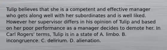 Tulip believes that she is a competent and effective manager who gets along well with her subordinates and is well liked. However her supervisor differs in his opinion of Tulip and based on her poor performance as a manager decides to demote her. In Carl Rogers' terms, Tulip is in a state of A. limbo. B. incongruence. C. delirium. D. alienation.