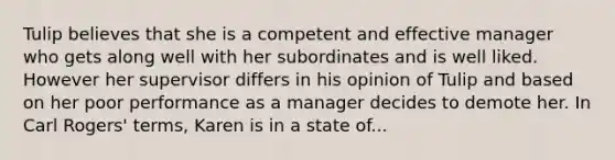 Tulip believes that she is a competent and effective manager who gets along well with her subordinates and is well liked. However her supervisor differs in his opinion of Tulip and based on her poor performance as a manager decides to demote her. In Carl Rogers' terms, Karen is in a state of...