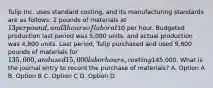 Tulip Inc. uses standard costing, and its manufacturing standards are as follows: 2 pounds of materials at 13 per pound, and 3 hours of labor at10 per hour. Budgeted production last period was 5,000 units, and actual production was 4,800 units. Last period, Tulip purchased and used 9,800 pounds of materials for 135,000, and used 15,000 labor hours, costing145,000. What is the journal entry to record the purchase of materials? A. Option A B. Option B C. Option C D. Option D