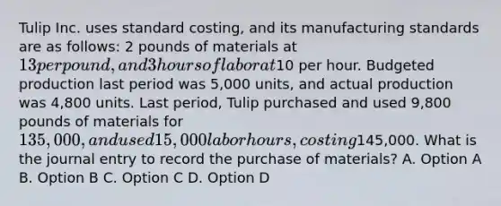 Tulip Inc. uses standard costing, and its manufacturing standards are as follows: 2 pounds of materials at 13 per pound, and 3 hours of labor at10 per hour. Budgeted production last period was 5,000 units, and actual production was 4,800 units. Last period, Tulip purchased and used 9,800 pounds of materials for 135,000, and used 15,000 labor hours, costing145,000. What is the journal entry to record the purchase of materials? A. Option A B. Option B C. Option C D. Option D