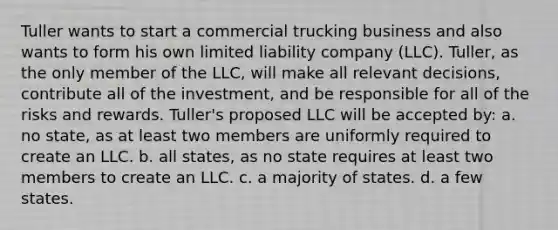 Tuller wants to start a commercial trucking business and also wants to form his own limited liability company (LLC). Tuller, as the only member of the LLC, will make all relevant decisions, contribute all of the investment, and be responsible for all of the risks and rewards. Tuller's proposed LLC will be accepted by: a. no state, as at least two members are uniformly required to create an LLC. b. all states, as no state requires at least two members to create an LLC. c. a majority of states. d. a few states.