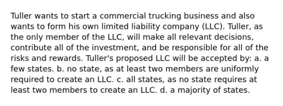 Tuller wants to start a commercial trucking business and also wants to form his own limited liability company (LLC). Tuller, as the only member of the LLC, will make all relevant decisions, contribute all of the investment, and be responsible for all of the risks and rewards. Tuller's proposed LLC will be accepted by: a. a few states. b. no state, as at least two members are uniformly required to create an LLC. c. all states, as no state requires at least two members to create an LLC. d. a majority of states.