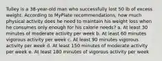 Tulley is a 38-year-old man who successfully lost 50 lb of excess weight. According to MyPlate recommendations, how much physical activity does he need to maintain his weight loss when he consumes only enough for his calorie needs? a. At least 30 minutes of moderate activity per week b. At least 60 minutes vigorous activity per week c. At least 90 minutes vigorous activity per week d. At least 150 minutes of moderate activity per week e. At least 180 minutes of vigorous activity per week