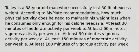 Tulley is a 38-year-old man who successfully lost 50 lb of excess weight. According to MyPlate recommendations, how much physical activity does he need to maintain his weight loss when he consumes only enough for his calorie needs? a. At least 30 minutes of moderate activity per week b. At least 60 minutes vigorous activity per week c. At least 90 minutes vigorous activity per week d. At least 150 minutes of moderate activity per week e. At least 180 minutes of vigorous activity per week