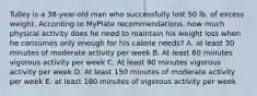 Tulley is a 38-year-old man who successfully lost 50 lb. of excess weight. According to MyPlate recommendations, how much physical activity does he need to maintain his weight loss when he consumes only enough for his calorie needs? A. at least 30 minutes of moderate activity per week B. At least 60 minutes vigorous activity per week C. At least 90 minutes vigorous activity per week D. At least 150 minutes of moderate activity per week E. at least 180 minutes of vigorous activity per week