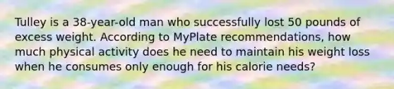 Tulley is a 38-year-old man who successfully lost 50 pounds of excess weight. According to MyPlate recommendations, how much physical activity does he need to maintain his weight loss when he consumes only enough for his calorie needs?