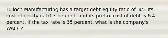 Tulloch Manufacturing has a target debt-equity ratio of .45. Its cost of equity is 10.3 percent, and its pretax cost of debt is 6.4 percent. If the tax rate is 35 percent, what is the company's WACC?