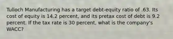 Tulloch Manufacturing has a target debt-equity ratio of .63. Its cost of equity is 14.2 percent, and its pretax cost of debt is 9.2 percent. If the tax rate is 30 percent, what is the company's WACC?