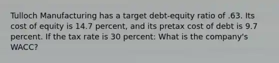 Tulloch Manufacturing has a target debt-equity ratio of .63. Its cost of equity is 14.7 percent, and its pretax cost of debt is 9.7 percent. If the tax rate is 30 percent: What is the company's WACC?