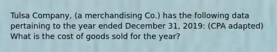 Tulsa Company, (a merchandising Co.) has the following data pertaining to the year ended December 31, 2019: (CPA adapted) What is the cost of goods sold for the year?