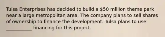 Tulsa Enterprises has decided to build a 50 million theme park near a large metropolitan area. The company plans to sell shares of ownership to finance the development. Tulsa plans to use ___________ financing for this project.