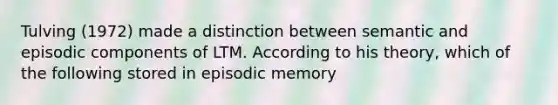 Tulving (1972) made a distinction between semantic and episodic components of LTM. According to his theory, which of the following stored in episodic memory