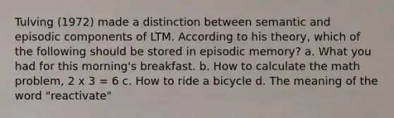 Tulving (1972) made a distinction between semantic and episodic components of LTM. According to his theory, which of the following should be stored in episodic memory? a. What you had for this morning's breakfast. b. How to calculate the math problem, 2 x 3 = 6 c. How to ride a bicycle d. The meaning of the word "reactivate"