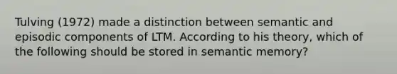 Tulving (1972) made a distinction between semantic and episodic components of LTM. According to his theory, which of the following should be stored in semantic memory?