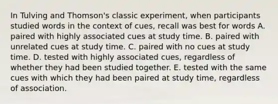 In Tulving and Thomson's classic experiment, when participants studied words in the context of cues, recall was best for words A. paired with highly associated cues at study time. B. paired with unrelated cues at study time. C. paired with no cues at study time. D. tested with highly associated cues, regardless of whether they had been studied together. E. tested with the same cues with which they had been paired at study time, regardless of association.