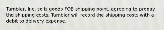 Tumbler, Inc. sells goods FOB shipping point, agreeing to prepay the shipping costs. Tumbler will record the shipping costs with a debit to delivery expense.