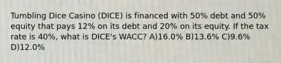 Tumbling Dice Casino (DICE) is financed with 50% debt and 50% equity that pays 12% on its debt and 20% on its equity. If the tax rate is 40%, what is DICE's WACC? A)16.0% B)13.6% C)9.6% D)12.0%