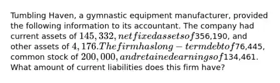 Tumbling Haven, a gymnastic equipment manufacturer, provided the following information to its accountant. The company had current assets of 145,332, net fixed assets of356,190, and other assets of 4,176. The firm has long-term debt of76,445, common stock of 200,000, and retained earnings of134,461. What amount of current liabilities does this firm have?