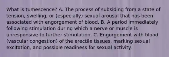 What is tumescence? A. The process of subsiding from a state of tension, swelling, or (especially) sexual arousal that has been associated with engorgement of blood. B. A period immediately following stimulation during which a nerve or muscle is unresponsive to further stimulation. C. Engorgement with blood (vascular congestion) of the erectile tissues, marking sexual excitation, and possible readiness for sexual activity.