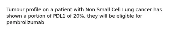 Tumour profile on a patient with Non Small Cell Lung cancer has shown a portion of PDL1 of 20%, they will be eligible for pembrolizumab