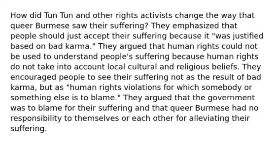 How did Tun Tun and other rights activists change the way that queer Burmese saw their suffering? They emphasized that people should just accept their suffering because it "was justified based on bad karma." They argued that human rights could not be used to understand people's suffering because human rights do not take into account local cultural and religious beliefs. They encouraged people to see their suffering not as the result of bad karma, but as "human rights violations for which somebody or something else is to blame." They argued that the government was to blame for their suffering and that queer Burmese had no responsibility to themselves or each other for alleviating their suffering.