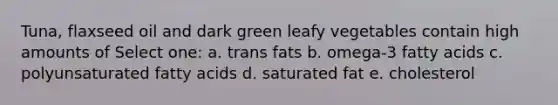 Tuna, flaxseed oil and dark green leafy vegetables contain high amounts of Select one: a. trans fats b. omega-3 fatty acids c. polyunsaturated fatty acids d. saturated fat e. cholesterol