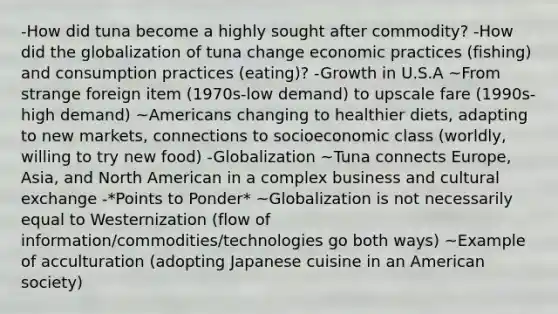 -How did tuna become a highly sought after commodity? -How did the globalization of tuna change economic practices (fishing) and consumption practices (eating)? -Growth in U.S.A ~From strange foreign item (1970s-low demand) to upscale fare (1990s-high demand) ~Americans changing to healthier diets, adapting to new markets, connections to socioeconomic class (worldly, willing to try new food) -Globalization ~Tuna connects Europe, Asia, and North American in a complex business and cultural exchange -*Points to Ponder* ~Globalization is not necessarily equal to Westernization (flow of information/commodities/technologies go both ways) ~Example of acculturation (adopting Japanese cuisine in an American society)