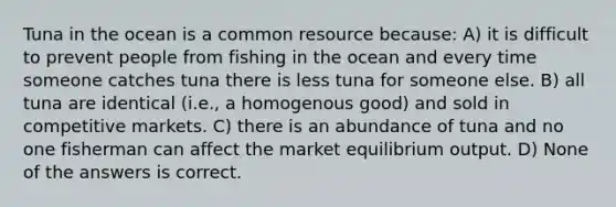 Tuna in the ocean is a common resource because: A) it is difficult to prevent people from fishing in the ocean and every time someone catches tuna there is less tuna for someone else. B) all tuna are identical (i.e., a homogenous good) and sold in competitive markets. C) there is an abundance of tuna and no one fisherman can affect the market equilibrium output. D) None of the answers is correct.